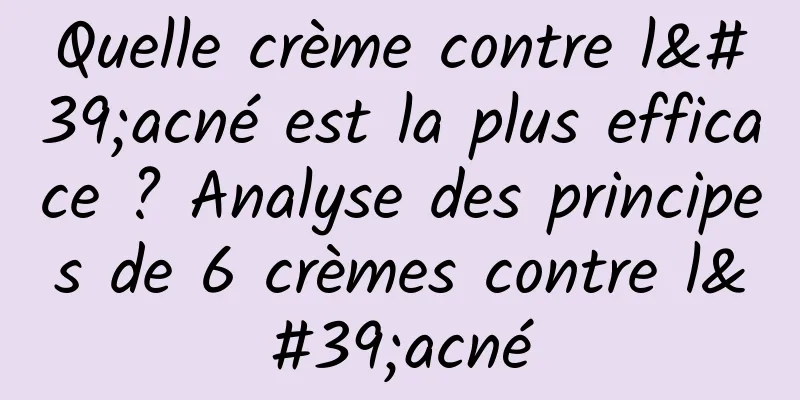 Quelle crème contre l'acné est la plus efficace ? Analyse des principes de 6 crèmes contre l'acné