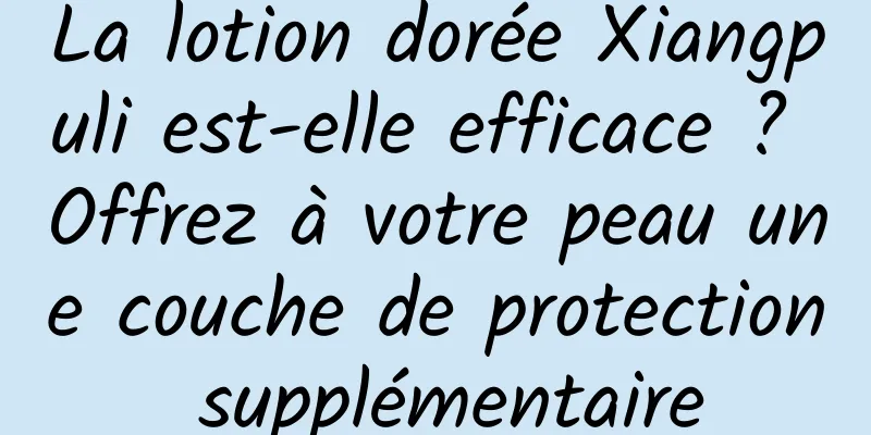 La lotion dorée Xiangpuli est-elle efficace ? Offrez à votre peau une couche de protection supplémentaire