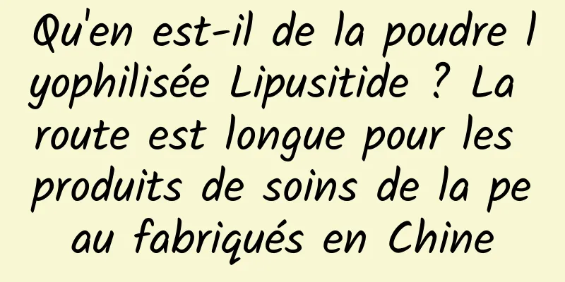 Qu'en est-il de la poudre lyophilisée Lipusitide ? La route est longue pour les produits de soins de la peau fabriqués en Chine