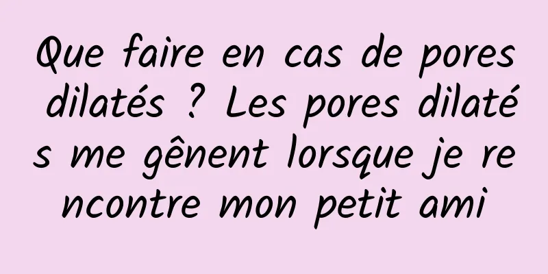 Que faire en cas de pores dilatés ? Les pores dilatés me gênent lorsque je rencontre mon petit ami