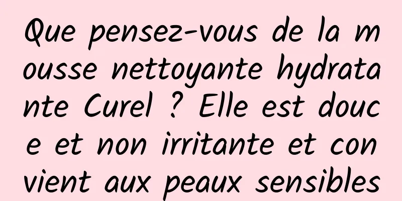 Que pensez-vous de la mousse nettoyante hydratante Curel ? Elle est douce et non irritante et convient aux peaux sensibles