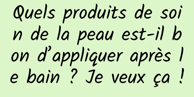 Quels produits de soin de la peau est-il bon d’appliquer après le bain ? Je veux ça !