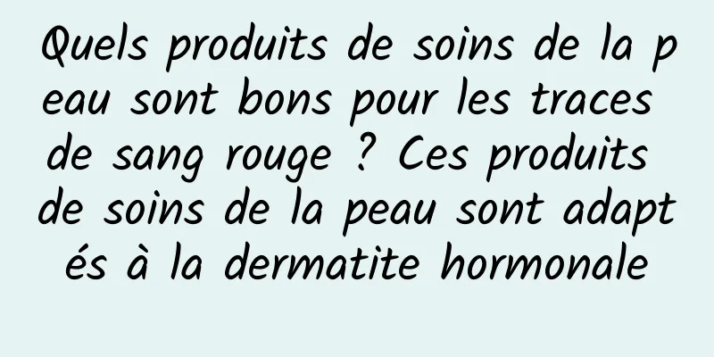 Quels produits de soins de la peau sont bons pour les traces de sang rouge ? Ces produits de soins de la peau sont adaptés à la dermatite hormonale