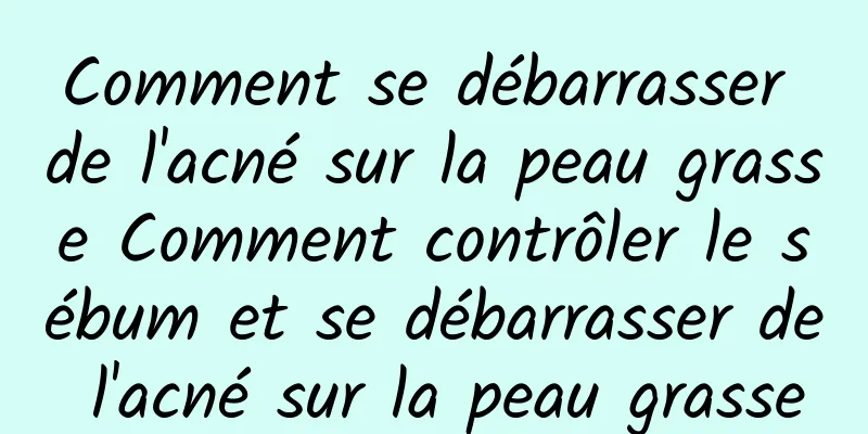 Comment se débarrasser de l'acné sur la peau grasse Comment contrôler le sébum et se débarrasser de l'acné sur la peau grasse