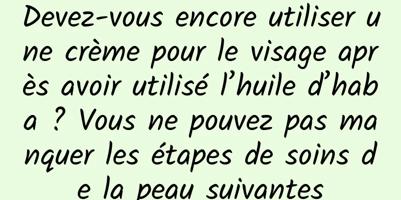Devez-vous encore utiliser une crème pour le visage après avoir utilisé l’huile d’haba ? Vous ne pouvez pas manquer les étapes de soins de la peau suivantes
