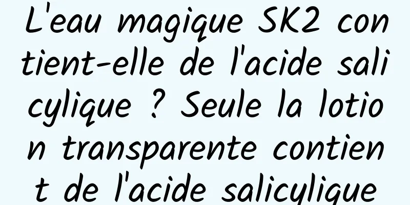 L'eau magique SK2 contient-elle de l'acide salicylique ? Seule la lotion transparente contient de l'acide salicylique
