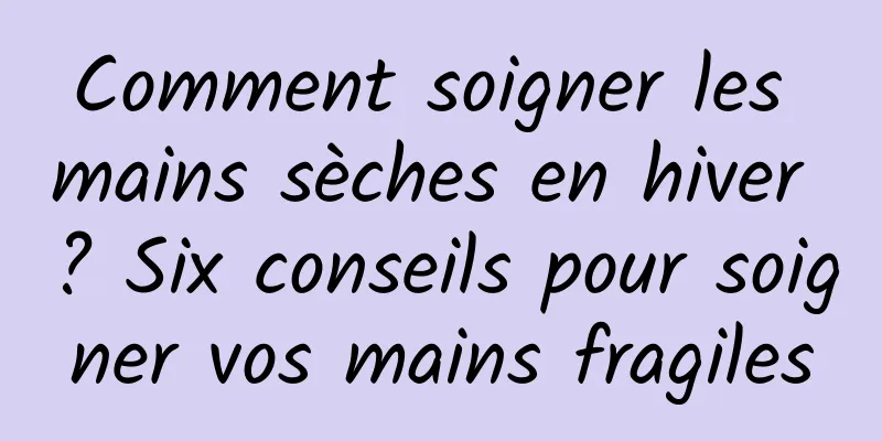 Comment soigner les mains sèches en hiver ? Six conseils pour soigner vos mains fragiles