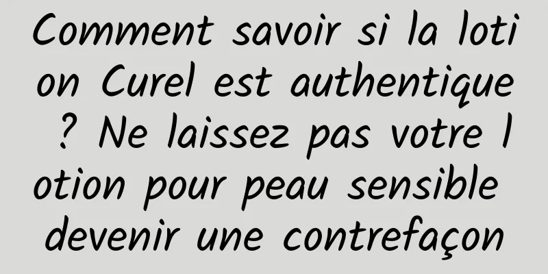Comment savoir si la lotion Curel est authentique ? Ne laissez pas votre lotion pour peau sensible devenir une contrefaçon