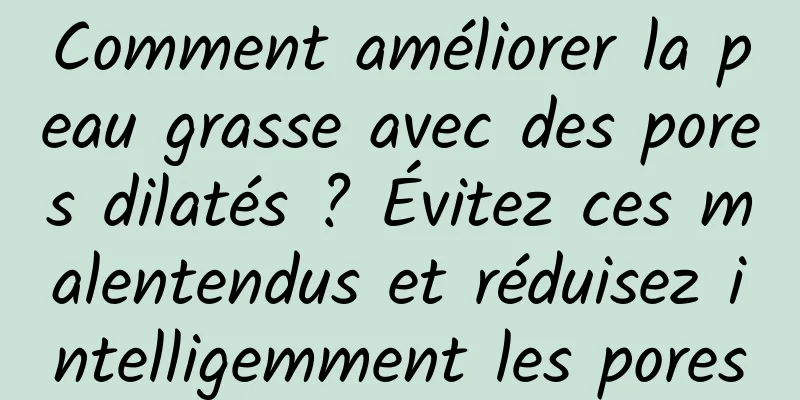 Comment améliorer la peau grasse avec des pores dilatés ? Évitez ces malentendus et réduisez intelligemment les pores