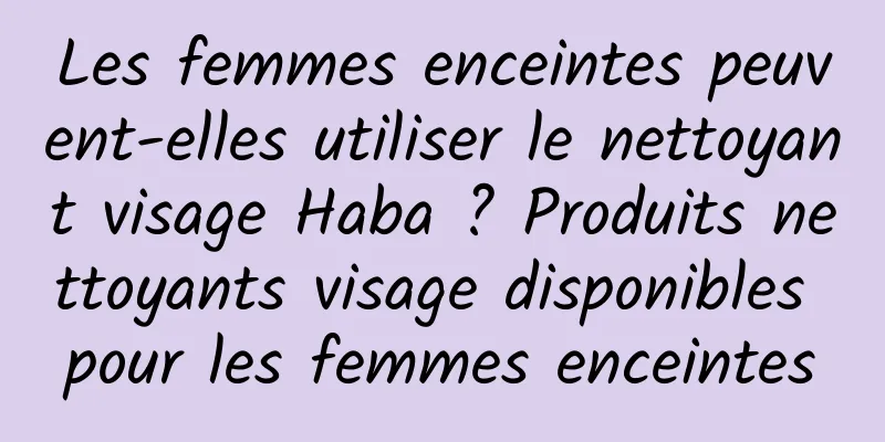 Les femmes enceintes peuvent-elles utiliser le nettoyant visage Haba ? Produits nettoyants visage disponibles pour les femmes enceintes
