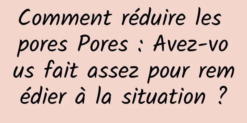 Comment réduire les pores Pores : Avez-vous fait assez pour remédier à la situation ?