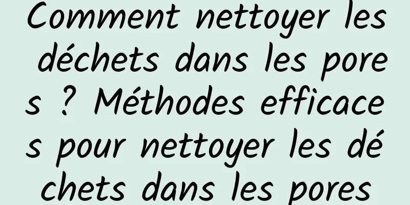 Comment nettoyer les déchets dans les pores ? Méthodes efficaces pour nettoyer les déchets dans les pores