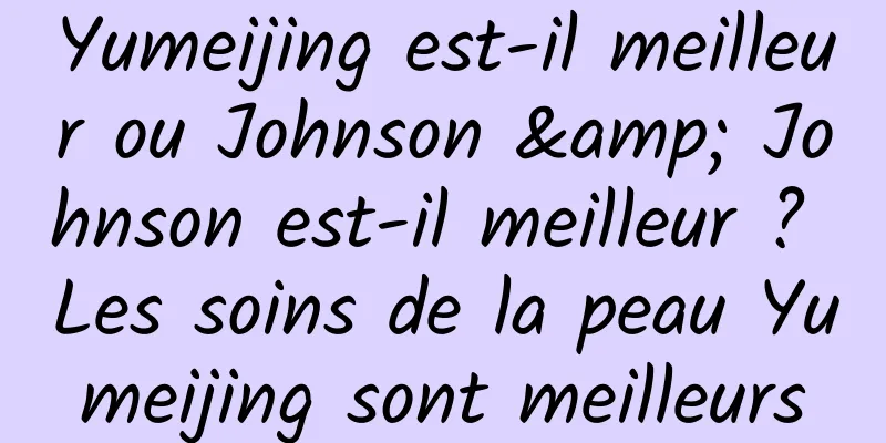 Yumeijing est-il meilleur ou Johnson & Johnson est-il meilleur ? Les soins de la peau Yumeijing sont meilleurs
