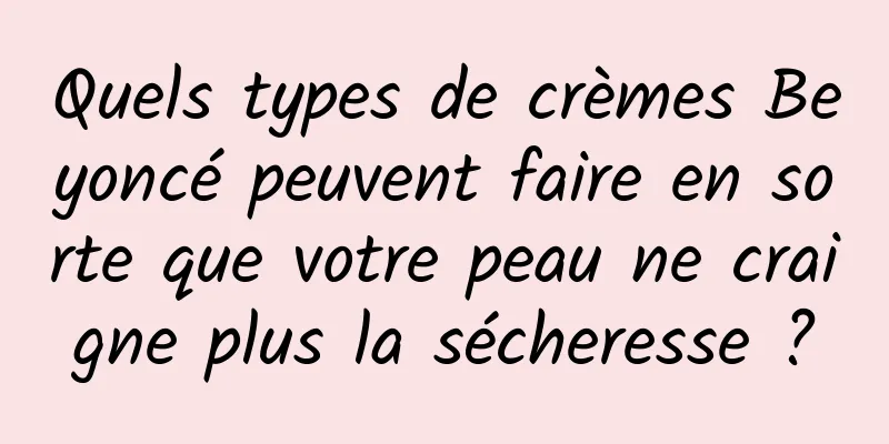 Quels types de crèmes Beyoncé peuvent faire en sorte que votre peau ne craigne plus la sécheresse ?