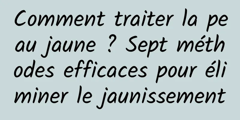 Comment traiter la peau jaune ? Sept méthodes efficaces pour éliminer le jaunissement
