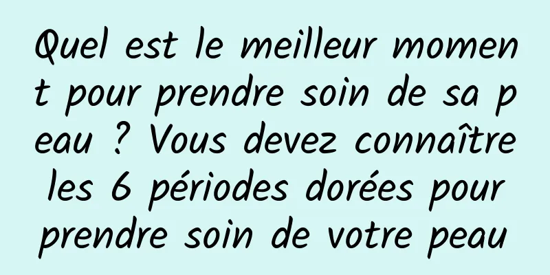 Quel est le meilleur moment pour prendre soin de sa peau ? Vous devez connaître les 6 périodes dorées pour prendre soin de votre peau