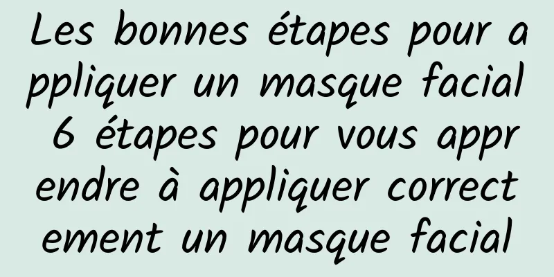 Les bonnes étapes pour appliquer un masque facial 6 étapes pour vous apprendre à appliquer correctement un masque facial