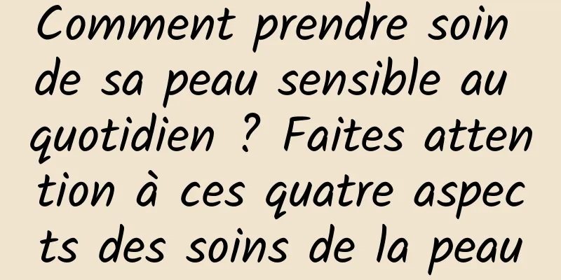 Comment prendre soin de sa peau sensible au quotidien ? Faites attention à ces quatre aspects des soins de la peau