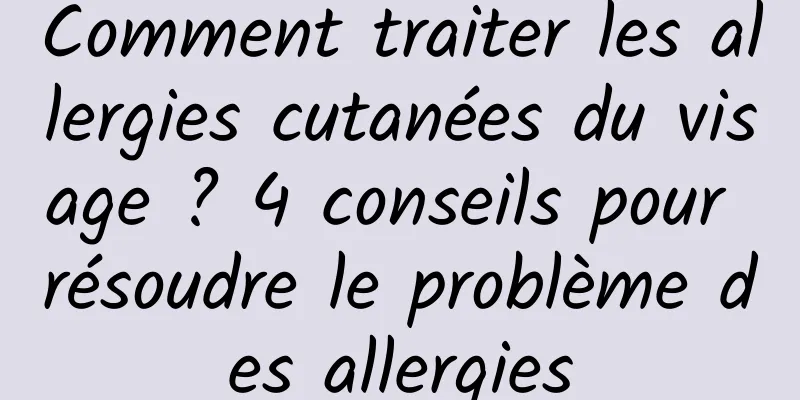 Comment traiter les allergies cutanées du visage ? 4 conseils pour résoudre le problème des allergies