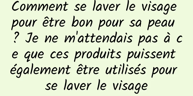 Comment se laver le visage pour être bon pour sa peau ? Je ne m'attendais pas à ce que ces produits puissent également être utilisés pour se laver le visage