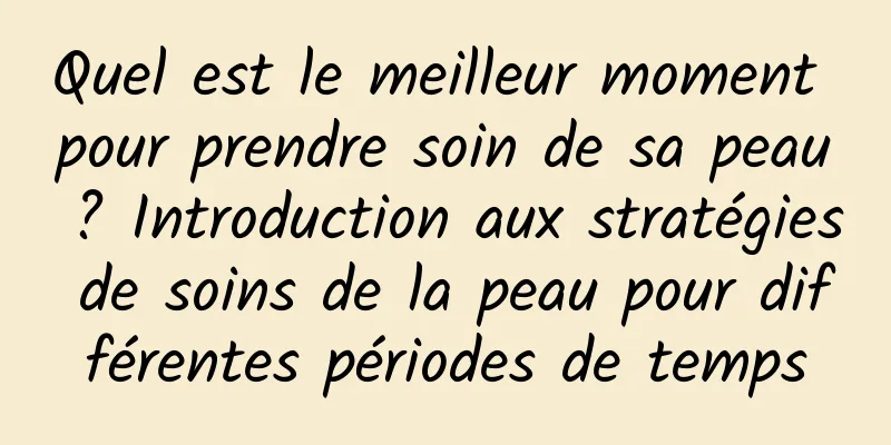 Quel est le meilleur moment pour prendre soin de sa peau ? Introduction aux stratégies de soins de la peau pour différentes périodes de temps
