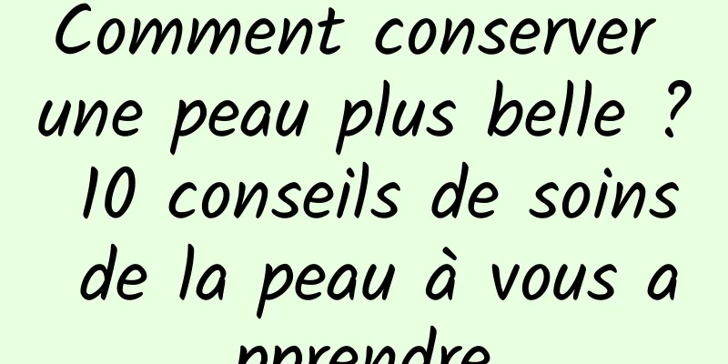 Comment conserver une peau plus belle ? 10 conseils de soins de la peau à vous apprendre