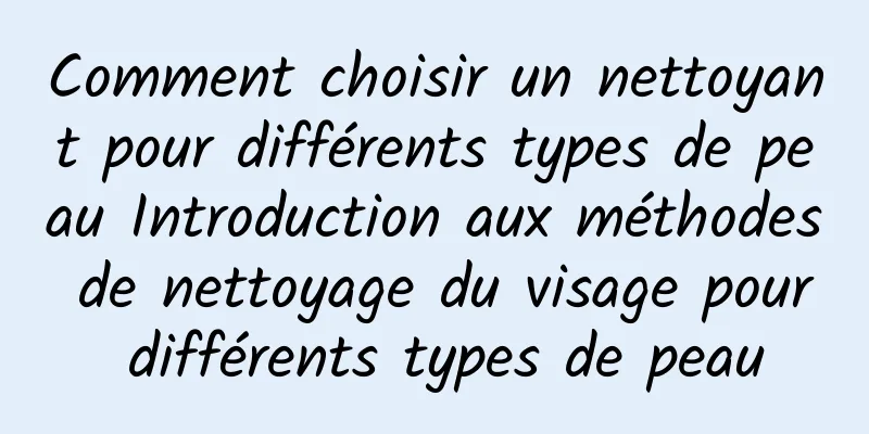 Comment choisir un nettoyant pour différents types de peau Introduction aux méthodes de nettoyage du visage pour différents types de peau
