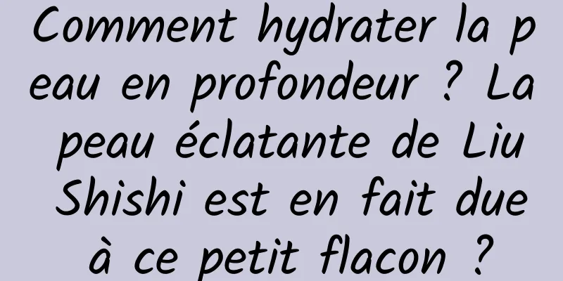 Comment hydrater la peau en profondeur ? La peau éclatante de Liu Shishi est en fait due à ce petit flacon ?
