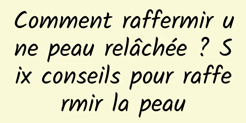 Comment raffermir une peau relâchée ? Six conseils pour raffermir la peau
