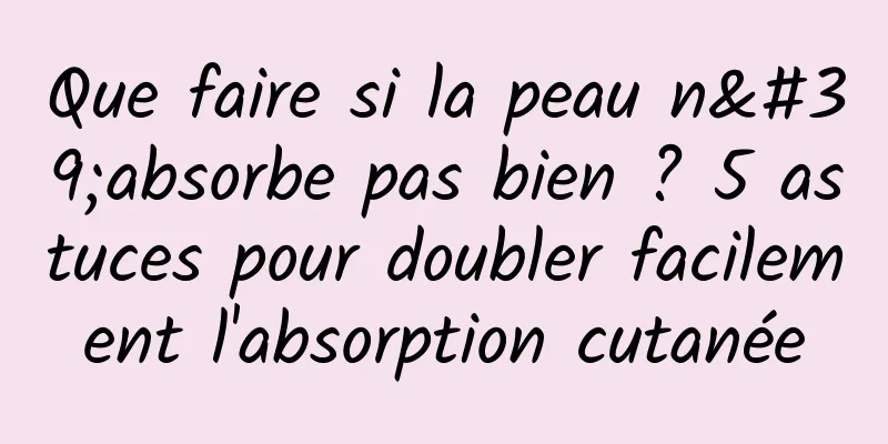 Que faire si la peau n'absorbe pas bien ? 5 astuces pour doubler facilement l'absorption cutanée