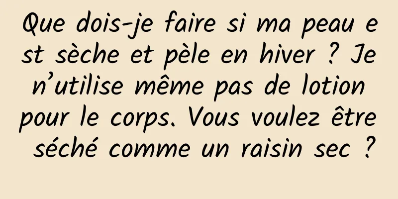 Que dois-je faire si ma peau est sèche et pèle en hiver ? Je n’utilise même pas de lotion pour le corps. Vous voulez être séché comme un raisin sec ?