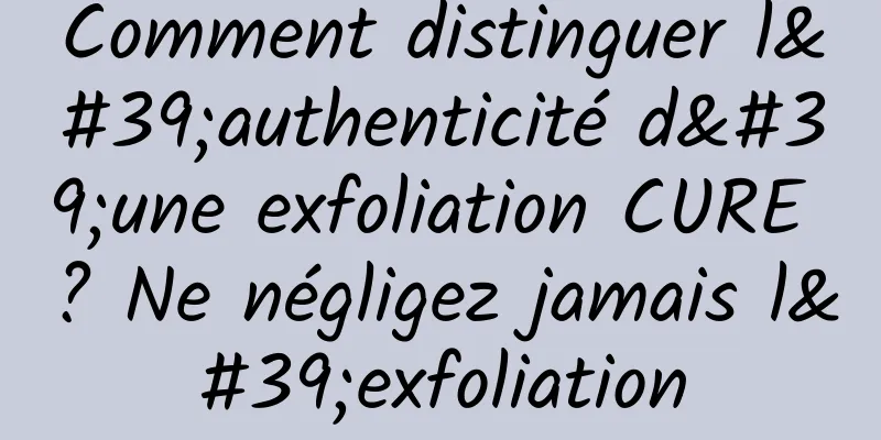 Comment distinguer l'authenticité d'une exfoliation CURE ? Ne négligez jamais l'exfoliation