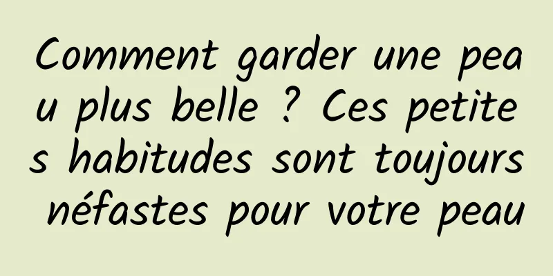 Comment garder une peau plus belle ? Ces petites habitudes sont toujours néfastes pour votre peau