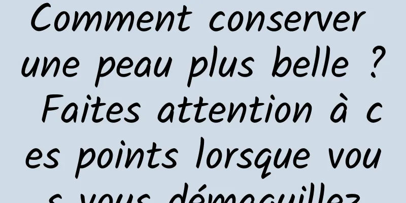 Comment conserver une peau plus belle ? Faites attention à ces points lorsque vous vous démaquillez