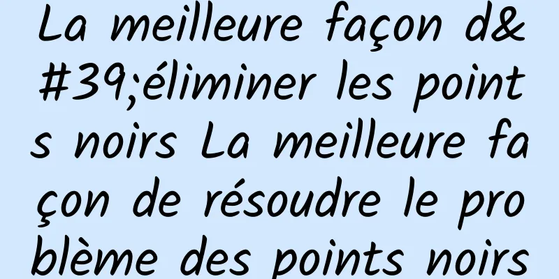 La meilleure façon d'éliminer les points noirs La meilleure façon de résoudre le problème des points noirs