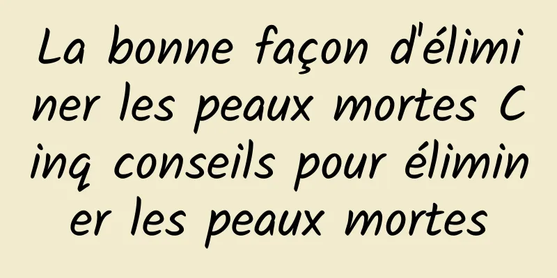 La bonne façon d'éliminer les peaux mortes Cinq conseils pour éliminer les peaux mortes