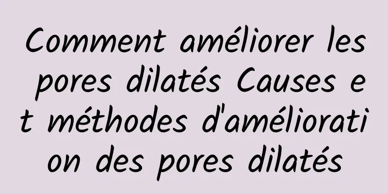 Comment améliorer les pores dilatés Causes et méthodes d'amélioration des pores dilatés