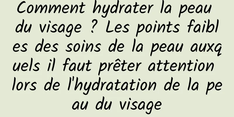 Comment hydrater la peau du visage ? Les points faibles des soins de la peau auxquels il faut prêter attention lors de l'hydratation de la peau du visage