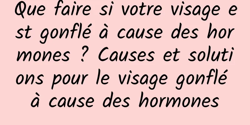 Que faire si votre visage est gonflé à cause des hormones ? Causes et solutions pour le visage gonflé à cause des hormones