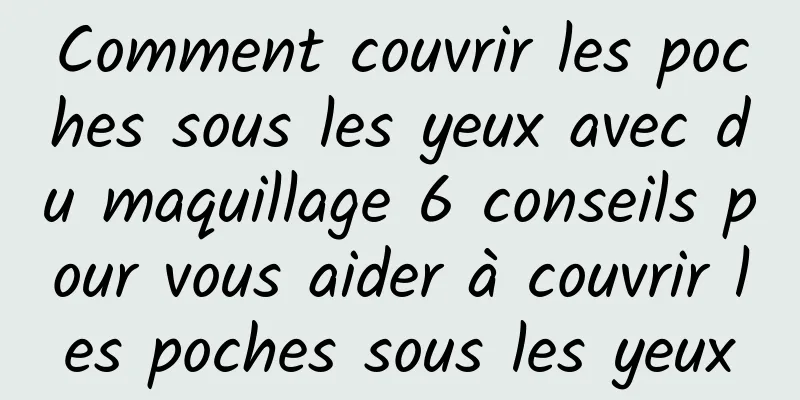 Comment couvrir les poches sous les yeux avec du maquillage 6 conseils pour vous aider à couvrir les poches sous les yeux