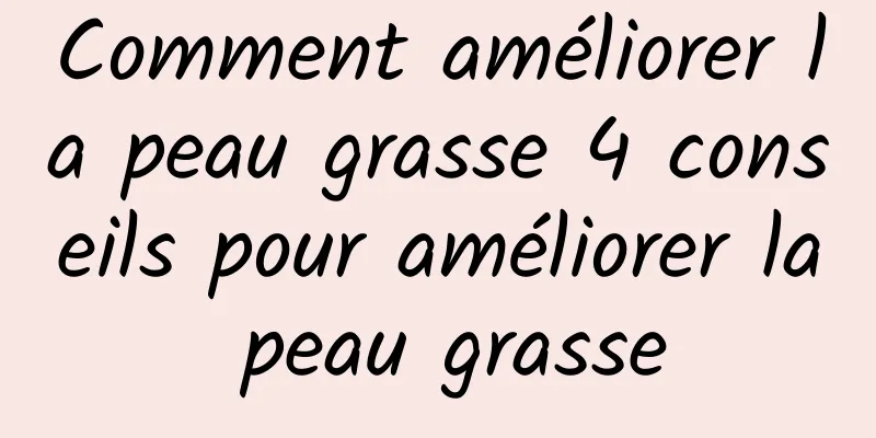 Comment améliorer la peau grasse 4 conseils pour améliorer la peau grasse