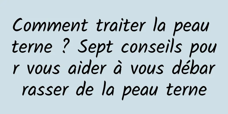 Comment traiter la peau terne ? Sept conseils pour vous aider à vous débarrasser de la peau terne