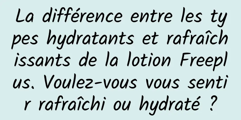 La différence entre les types hydratants et rafraîchissants de la lotion Freeplus. Voulez-vous vous sentir rafraîchi ou hydraté ?