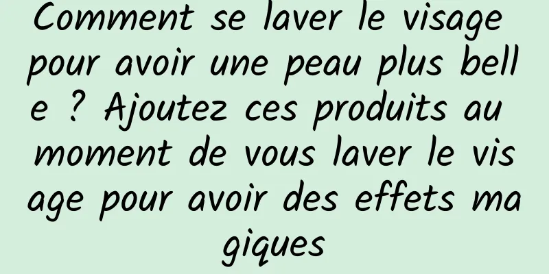 Comment se laver le visage pour avoir une peau plus belle ? Ajoutez ces produits au moment de vous laver le visage pour avoir des effets magiques