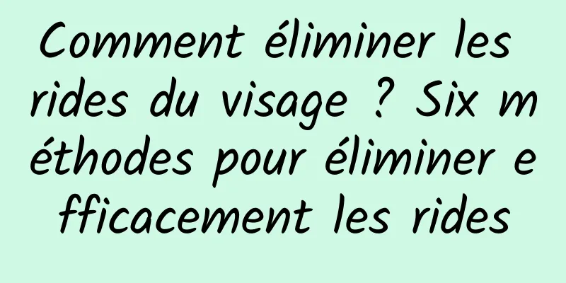 Comment éliminer les rides du visage ? Six méthodes pour éliminer efficacement les rides