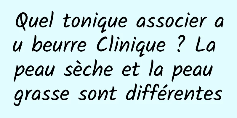 Quel tonique associer au beurre Clinique ? La peau sèche et la peau grasse sont différentes