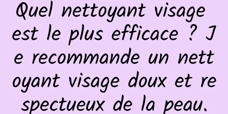 Quel nettoyant visage est le plus efficace ? Je recommande un nettoyant visage doux et respectueux de la peau.