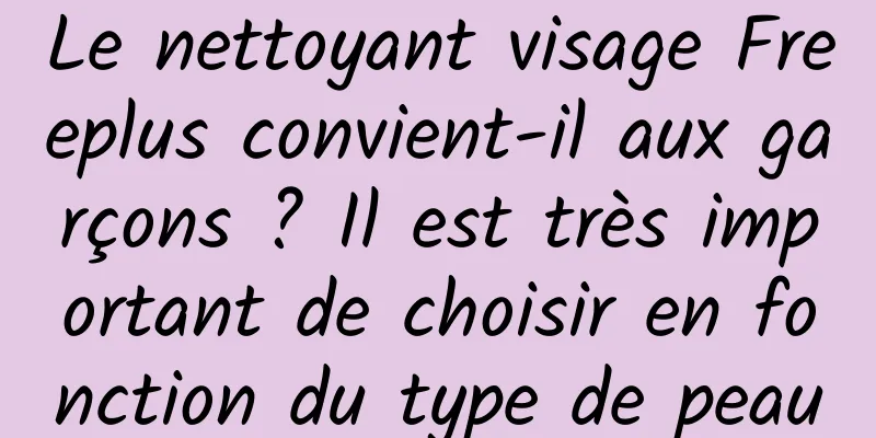 Le nettoyant visage Freeplus convient-il aux garçons ? Il est très important de choisir en fonction du type de peau