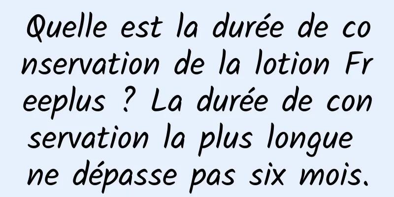 Quelle est la durée de conservation de la lotion Freeplus ? La durée de conservation la plus longue ne dépasse pas six mois.
