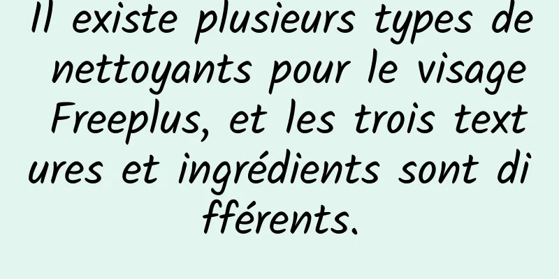 Il existe plusieurs types de nettoyants pour le visage Freeplus, et les trois textures et ingrédients sont différents.